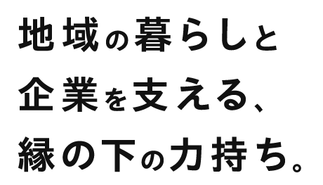 地域の暮らしと企業を支える縁の下の力持ち。