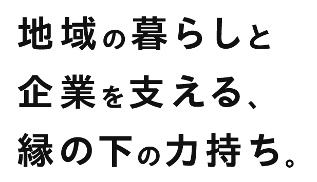 地域の暮らしと企業を支える縁の下の力持ち。